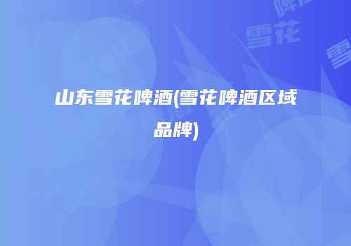 山东雪花啤酒(雪花啤酒区域品牌)