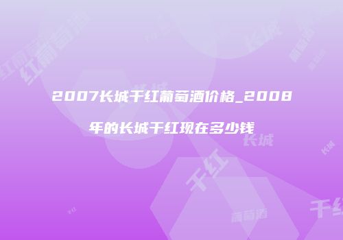 2007长城干红葡萄酒价格_2008年的长城干红现在多少钱