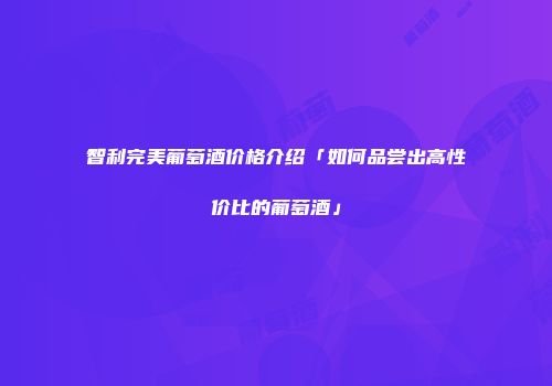 智利完美葡萄酒价格介绍「如何品尝出高性价比的葡萄酒」