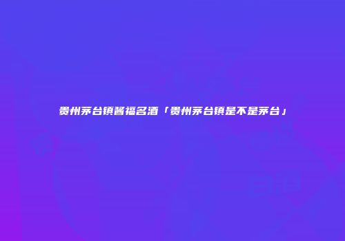 贵州茅台镇酱福名酒「贵州茅台镇是不是茅台」