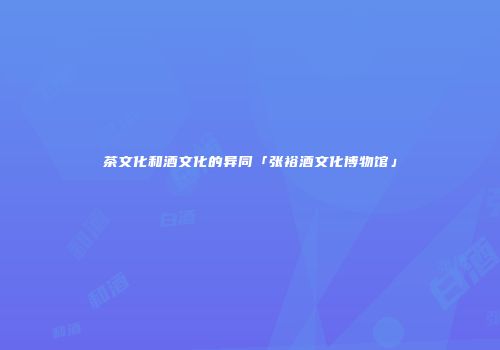 茶文化和酒文化的异同「张裕酒文化博物馆」
