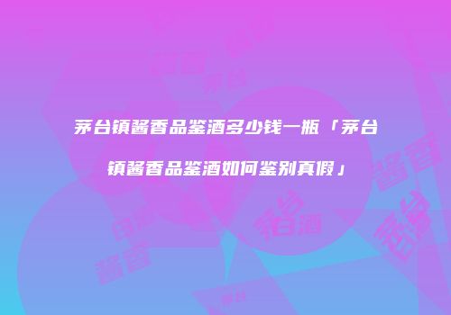 茅台镇酱香品鉴酒多少钱一瓶「茅台镇酱香品鉴酒如何鉴别真假」