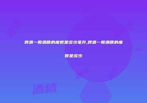 啤酒一般酒精的度数是多少毫升,啤酒一般酒精的度数是多少