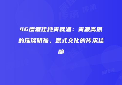 46度藏佳纯青稞酒：青藏高原的璀璨明珠，藏式文化的传承佳酿