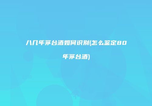 八几年茅台酒如何识别(怎么鉴定80年茅台酒)