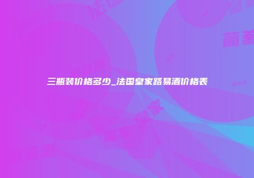 三瓶装价格多少_法国皇家路易酒价格表
