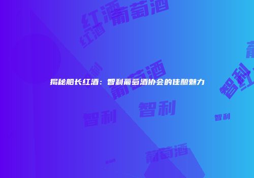 揭秘船长红酒：智利葡萄酒协会的佳酿魅力