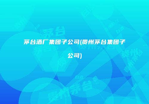 茅台酒厂集团子公司(贵州茅台集团子公司)
