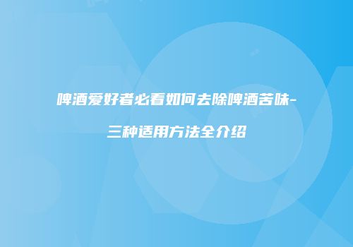 啤酒爱好者必看如何去除啤酒苦味-三种适用方法全介绍