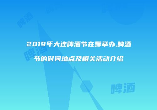 2019年大连啤酒节在哪举办,啤酒节的时间地点及相关活动介绍