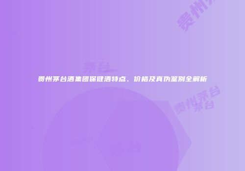 贵州茅台酒集团保健酒特点、价格及真伪鉴别全解析
