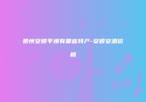 贵州安顺平坝有哪些特产-安顺安酒价格