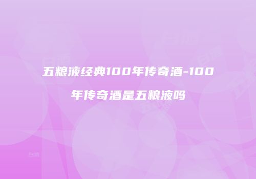 五粮液经典100年传奇酒-100年传奇酒是五粮液吗