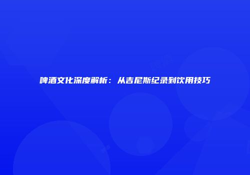 啤酒文化深度解析：从吉尼斯纪录到饮用技巧