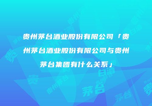 贵州茅台酒业股份有限公司「贵州茅台酒业股份有限公司与贵州茅台集团有什么关系」