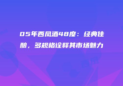 05年西凤酒48度：经典佳酿，多规格诠释其市场魅力