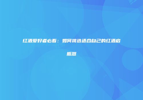 红酒爱好者必看：如何挑选适合自己的红酒启瓶器