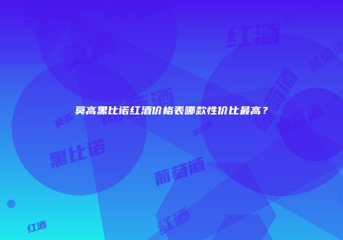 莫高黑比诺红酒价格表哪款性价比最高？