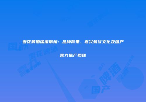 雪花啤酒深度解析：品牌背景、嘉兴餐饮文化及国产喜力生产揭秘