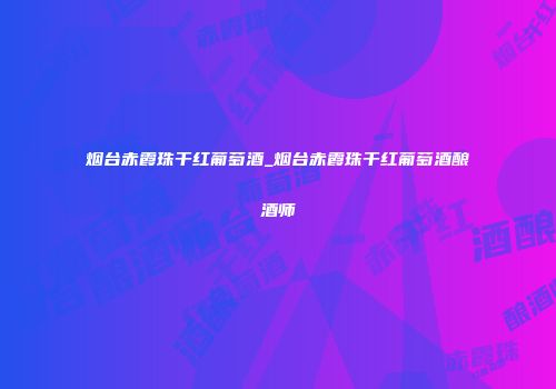 烟台赤霞珠干红葡萄酒_烟台赤霞珠干红葡萄酒酿酒师