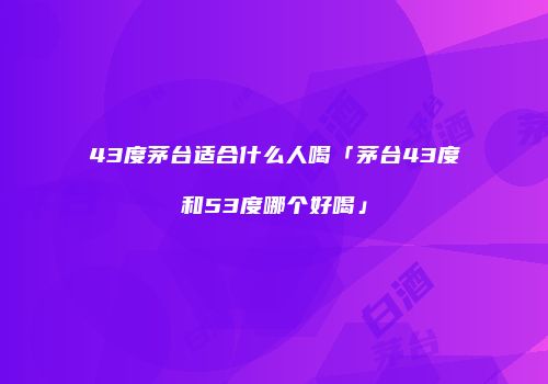 43度茅台适合什么人喝「茅台43度和53度哪个好喝」