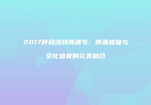2017呼和浩特啤酒节：啤酒盛宴与文化盛宴的完美融合