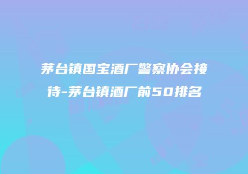 茅台镇国宝酒厂警察协会接待-茅台镇酒厂前50排名