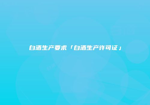 白酒生产要求「白酒生产许可证」