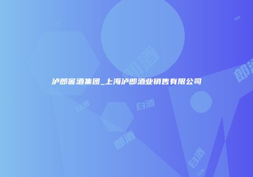 泸郎窖酒集团_上海泸郎酒业销售有限公司