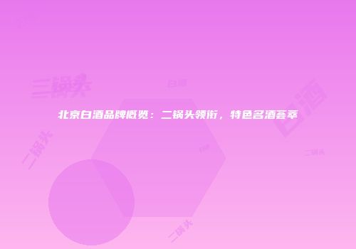 北京白酒品牌概览：二锅头领衔，特色名酒荟萃
