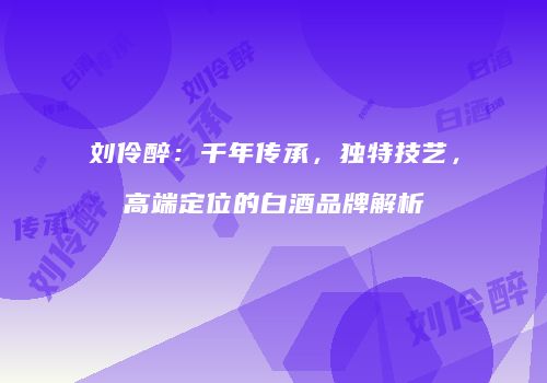 刘伶醉：千年传承，独特技艺，高端定位的白酒品牌解析