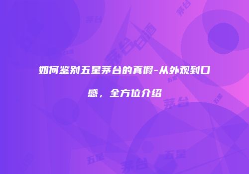如何鉴别五星茅台的真假-从外观到口感，全方位介绍