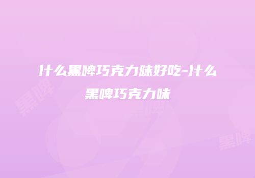 什么黑啤巧克力味好吃-什么黑啤巧克力味