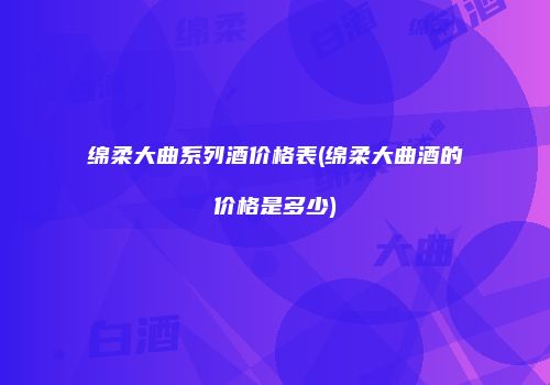 绵柔大曲系列酒价格表(绵柔大曲酒的价格是多少)