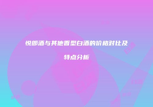 悦郎酒与其他香型白酒的价格对比及特点分析