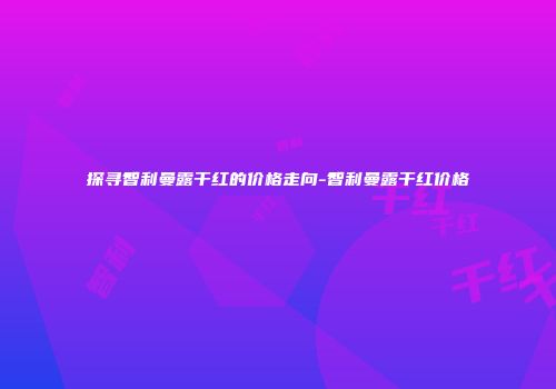 探寻智利曼露干红的价格走向-智利曼露干红价格