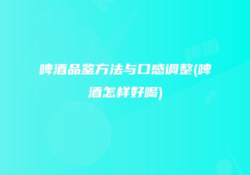 啤酒品鉴方法与口感调整(啤酒怎样好喝)