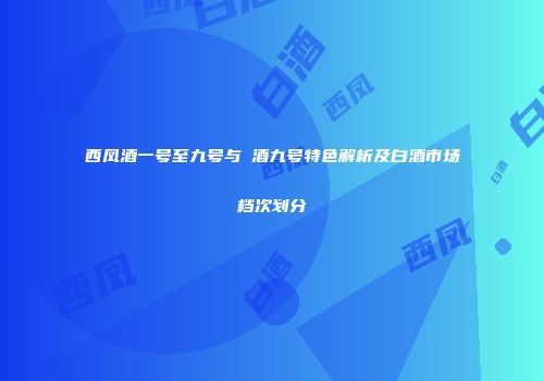 西凤酒一号至九号与窰酒九号特色解析及白酒市场档次划分