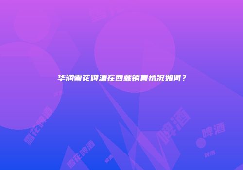 华润雪花啤酒在西藏销售情况如何？