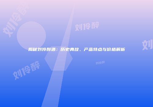 揭秘刘伶醉酒：历史典故、产品特点与价格解析