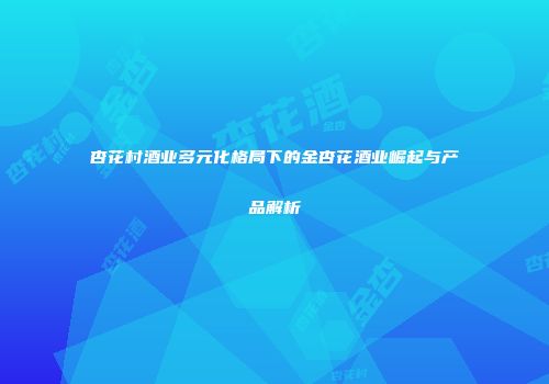 杏花村酒业多元化格局下的金杏花酒业崛起与产品解析