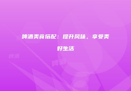 啤酒美食搭配：提升风味，享受美好生活