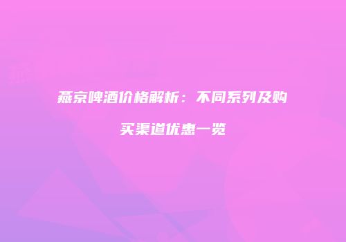燕京啤酒价格解析：不同系列及购买渠道优惠一览