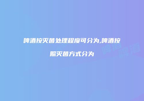 啤酒按灭菌处理程度可分为,啤酒按照灭菌方式分为