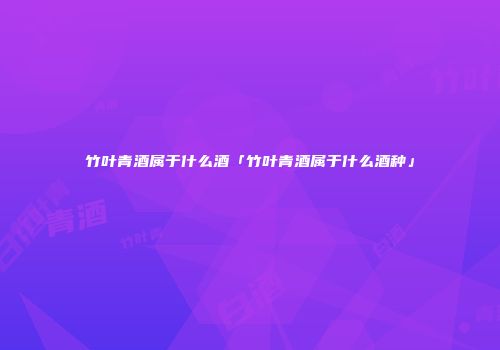 竹叶青酒属于什么酒「竹叶青酒属于什么酒种」