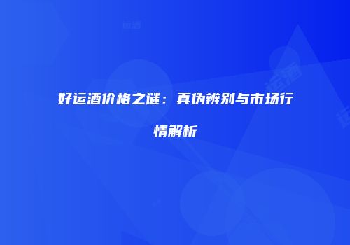 好运酒价格之谜：真伪辨别与市场行情解析