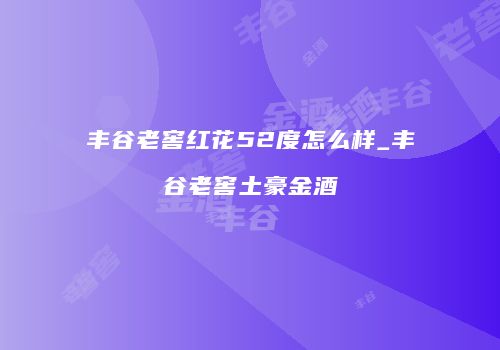 丰谷老窖红花52度怎么样_丰谷老窖土豪金酒