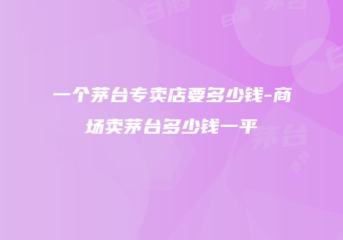 一个茅台专卖店要多少钱-商场卖茅台多少钱一平