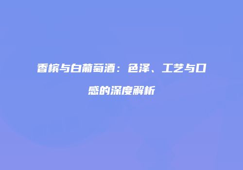 香槟与白葡萄酒：色泽、工艺与口感的深度解析