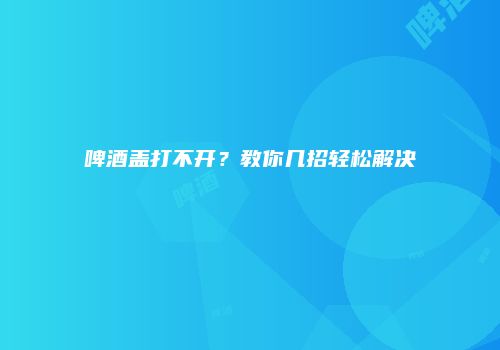 啤酒盖打不开？教你几招轻松解决